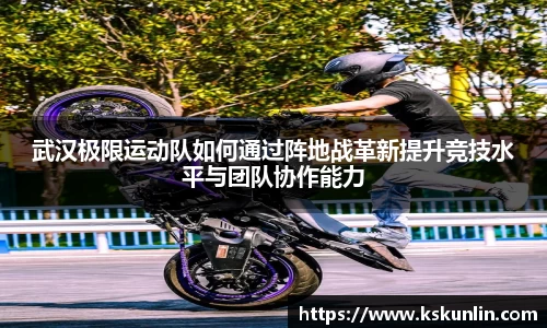 武汉极限运动队如何通过阵地战革新提升竞技水平与团队协作能力