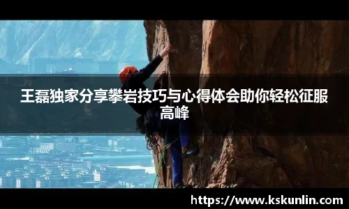 王磊独家分享攀岩技巧与心得体会助你轻松征服高峰